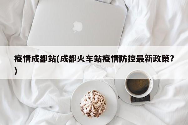疫情成都站(成都火车站疫情防控最新政策?)
