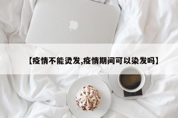 【疫情不能烫发,疫情期间可以染发吗】