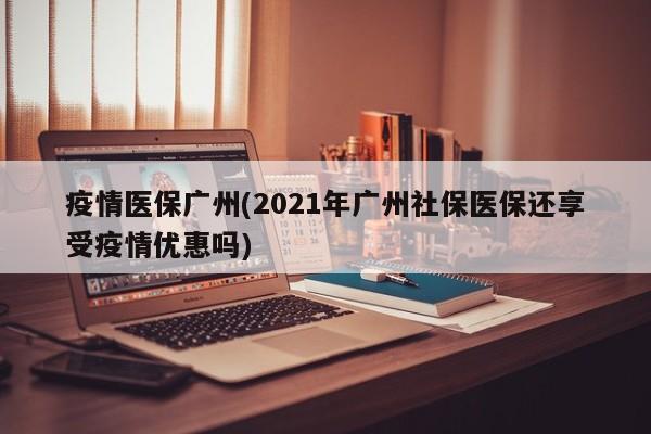疫情医保广州(2021年广州社保医保还享受疫情优惠吗)
