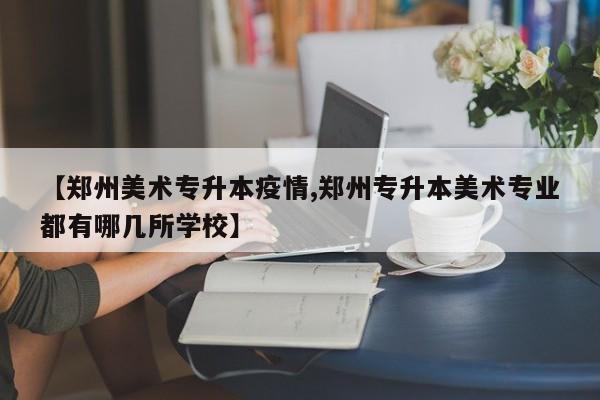【郑州美术专升本疫情,郑州专升本美术专业都有哪几所学校】