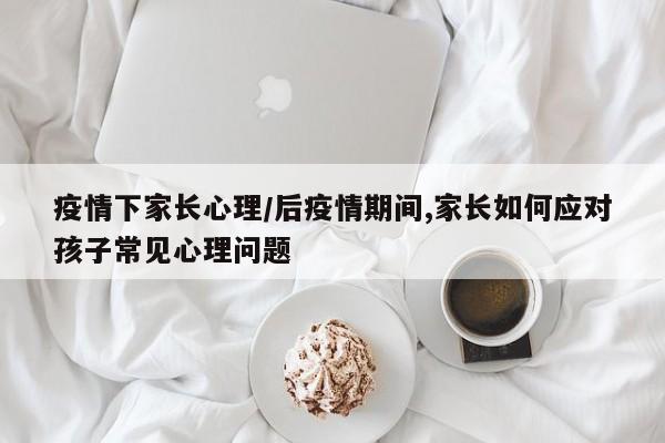 疫情下家长心理/后疫情期间,家长如何应对孩子常见心理问题