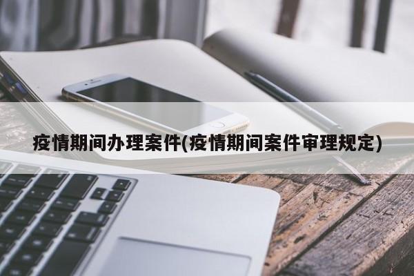 疫情期间办理案件(疫情期间案件审理规定)